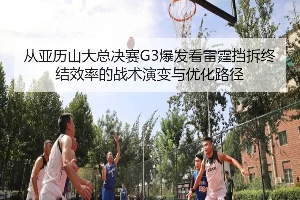 从亚历山大总决赛G3爆发看雷霆挡拆终结效率的战术演变与优化路径
