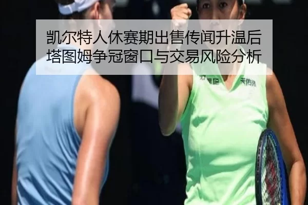 凯尔特人休赛期出售传闻升温后 塔图姆争冠窗口与交易风险分析