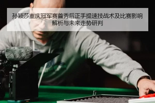 孙颖莎重庆冠军赛首秀后正手提速技战术及比赛影响解析与未来走势研判